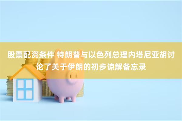 股票配资条件 特朗普与以色列总理内塔尼亚胡讨论了关于伊朗的初步谅解备忘录