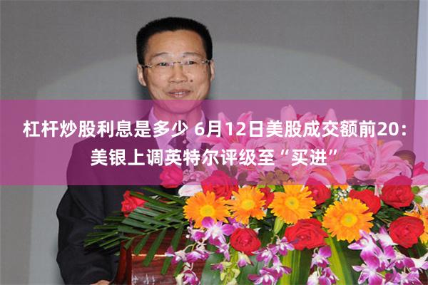 杠杆炒股利息是多少 6月12日美股成交额前20：美银上调英特尔评级至“买进”