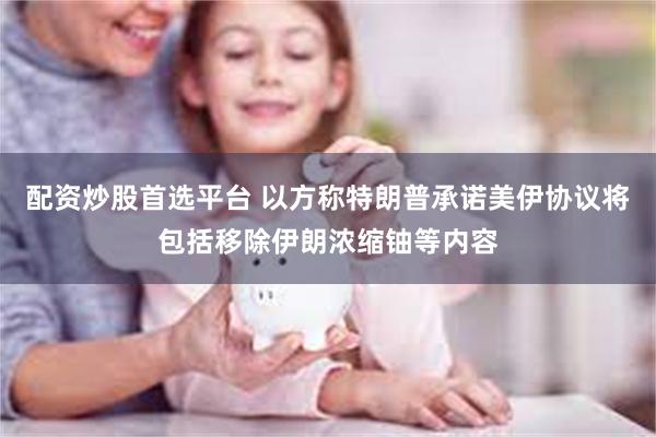 配资炒股首选平台 以方称特朗普承诺美伊协议将包括移除伊朗浓缩铀等内容