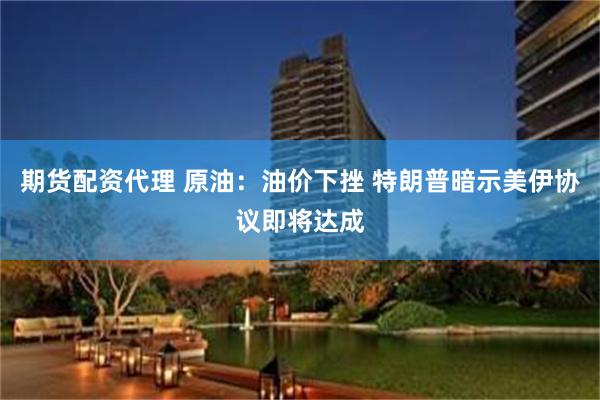 期货配资代理 原油：油价下挫 特朗普暗示美伊协议即将达成