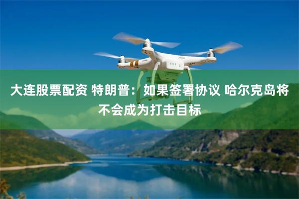 大连股票配资 特朗普：如果签署协议 哈尔克岛将不会成为打击目标