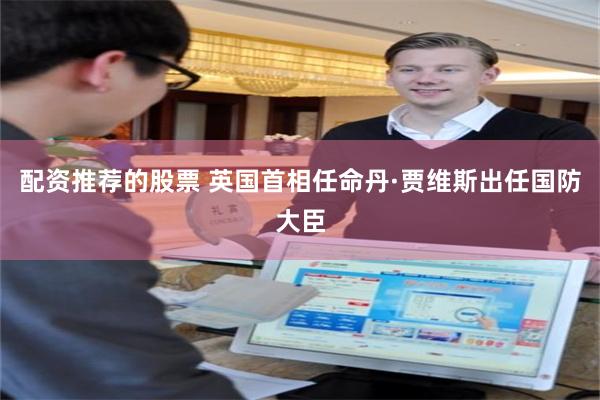 配资推荐的股票 英国首相任命丹·贾维斯出任国防大臣