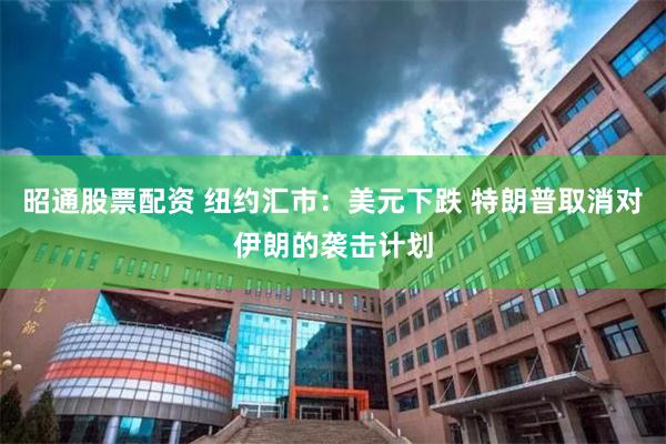 昭通股票配资 纽约汇市：美元下跌 特朗普取消对伊朗的袭击计划