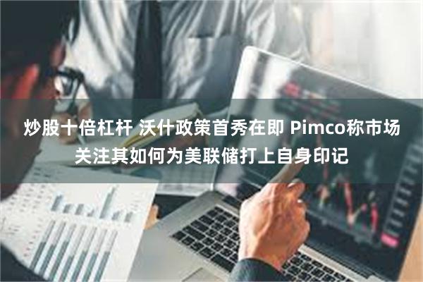 炒股十倍杠杆 沃什政策首秀在即 Pimco称市场关注其如何为美联储打上自身印记