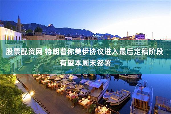 股票配资网 特朗普称美伊协议进入最后定稿阶段 有望本周末签署