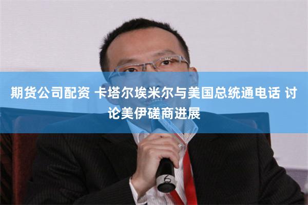 期货公司配资 卡塔尔埃米尔与美国总统通电话 讨论美伊磋商进展