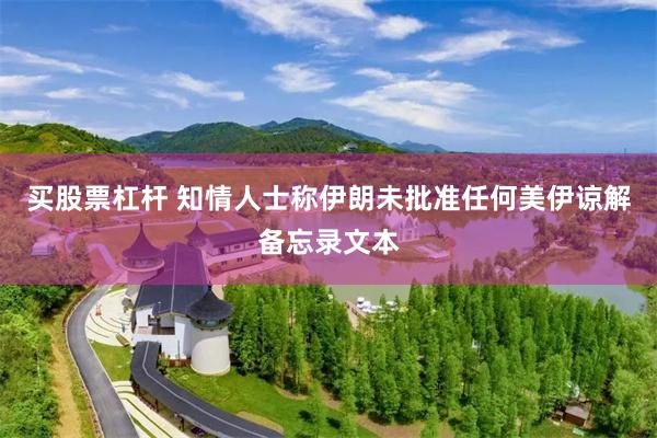 买股票杠杆 知情人士称伊朗未批准任何美伊谅解备忘录文本