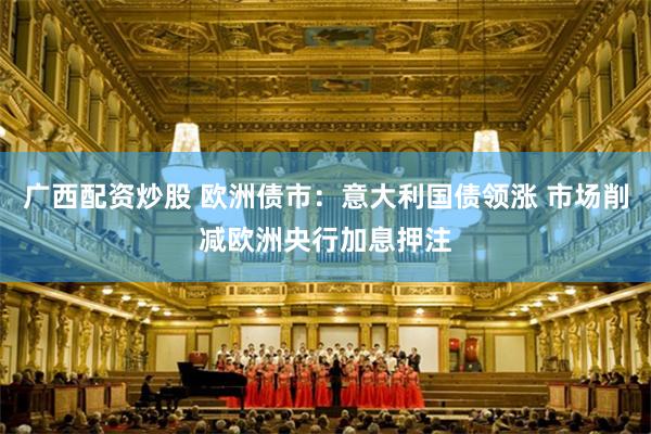 广西配资炒股 欧洲债市：意大利国债领涨 市场削减欧洲央行加息押注