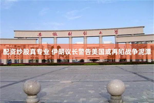 配资炒股真专业 伊朗议长警告美国或再陷战争泥潭