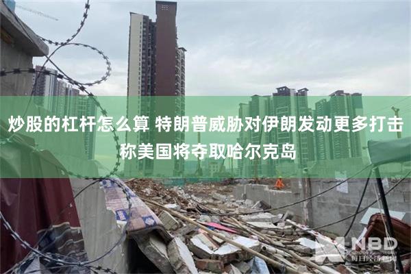 炒股的杠杆怎么算 特朗普威胁对伊朗发动更多打击 称美国将夺取哈尔克岛