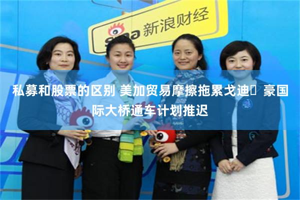 私募和股票的区别 美加贸易摩擦拖累戈迪・豪国际大桥通车计划推迟