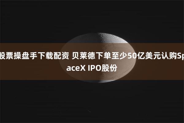 股票操盘手下载配资 贝莱德下单至少50亿美元认购SpaceX IPO股份