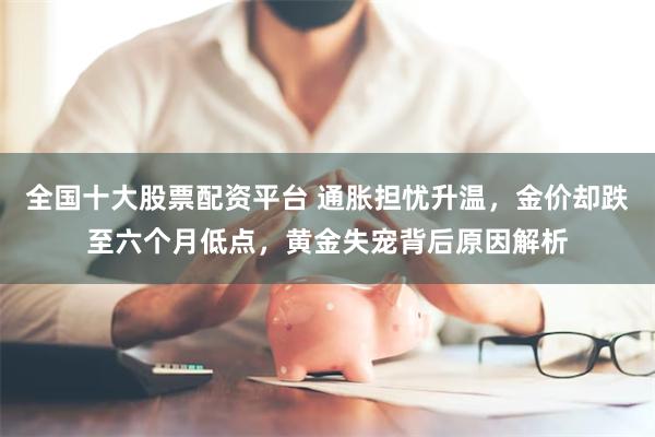 全国十大股票配资平台 通胀担忧升温，金价却跌至六个月低点，黄金失宠背后原因解析