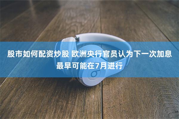 股市如何配资炒股 欧洲央行官员认为下一次加息最早可能在7月进行