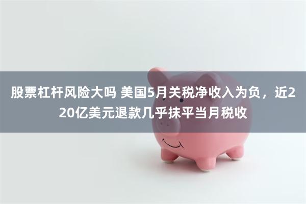 股票杠杆风险大吗 美国5月关税净收入为负，近220亿美元退款几乎抹平当月税收