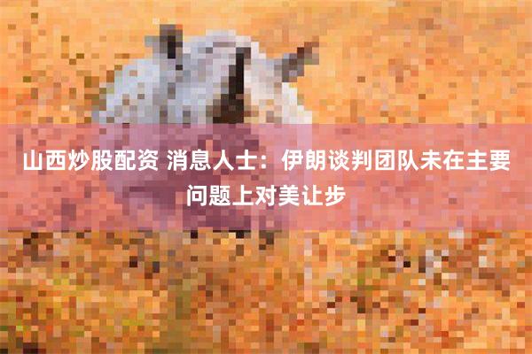 山西炒股配资 消息人士：伊朗谈判团队未在主要问题上对美让步