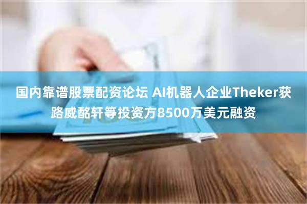 国内靠谱股票配资论坛 AI机器人企业Theker获路威酩轩等投资方8500万美元融资