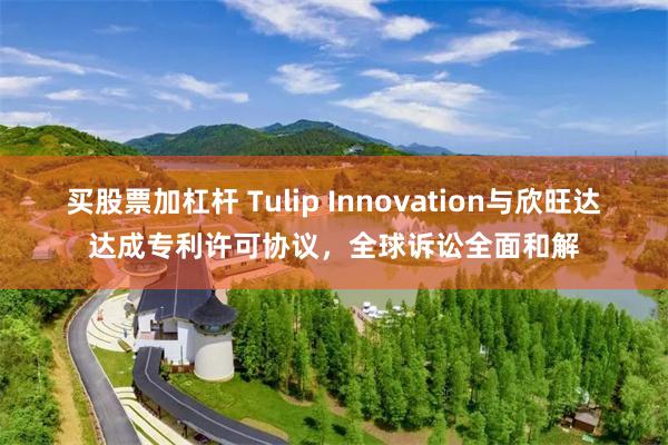 买股票加杠杆 Tulip Innovation与欣旺达达成专利许可协议，全球诉讼全面和解