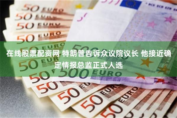 在线股票配资网 特朗普告诉众议院议长 他接近确定情报总监正式人选
