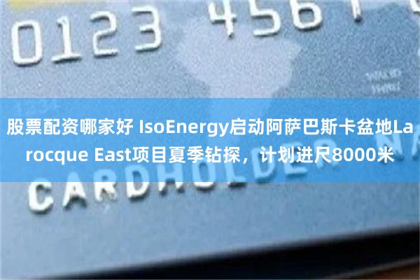 股票配资哪家好 IsoEnergy启动阿萨巴斯卡盆地Larocque East项目夏季钻探，计划进尺8000米