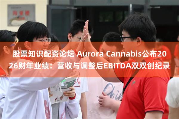 股票知识配资论坛 Aurora Cannabis公布2026财年业绩：营收与调整后EBITDA双双创纪录