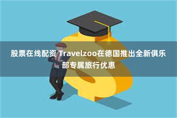 股票在线配资 Travelzoo在德国推出全新俱乐部专属旅行优惠