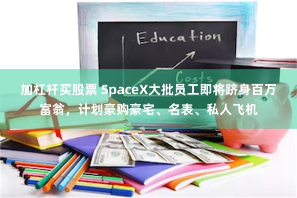 加杠杆买股票 SpaceX大批员工即将跻身百万富翁，计划豪购豪宅、名表、私人飞机