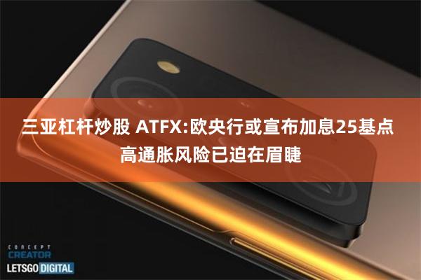 三亚杠杆炒股 ATFX:欧央行或宣布加息25基点 高通胀风险已迫在眉睫