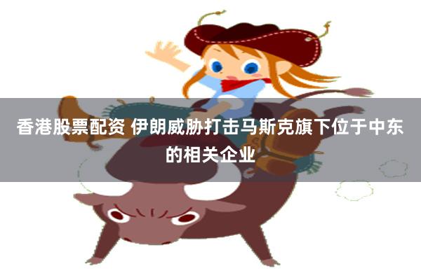 香港股票配资 伊朗威胁打击马斯克旗下位于中东的相关企业
