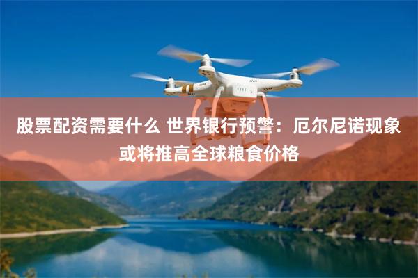 股票配资需要什么 世界银行预警：厄尔尼诺现象或将推高全球粮食价格