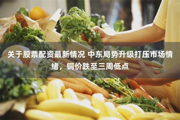 关于股票配资最新情况 中东局势升级打压市场情绪，铜价跌至三周低点