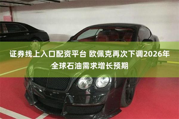 证券线上入口配资平台 欧佩克再次下调2026年全球石油需求增长预期