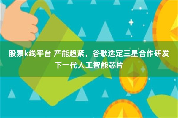股票k线平台 产能趋紧，谷歌选定三星合作研发下一代人工智能芯片