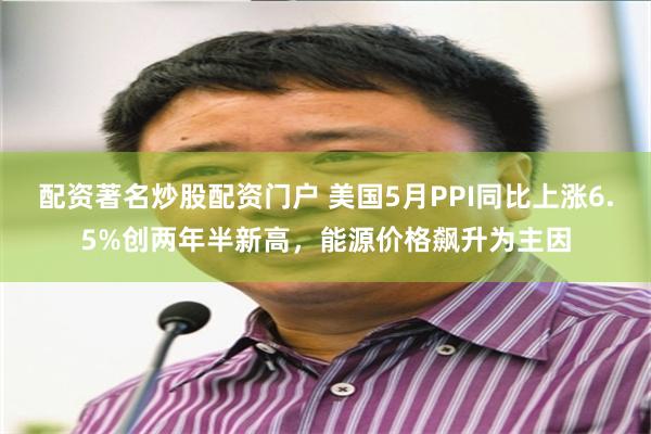 配资著名炒股配资门户 美国5月PPI同比上涨6.5%创两年半新高，能源价格飙升为主因