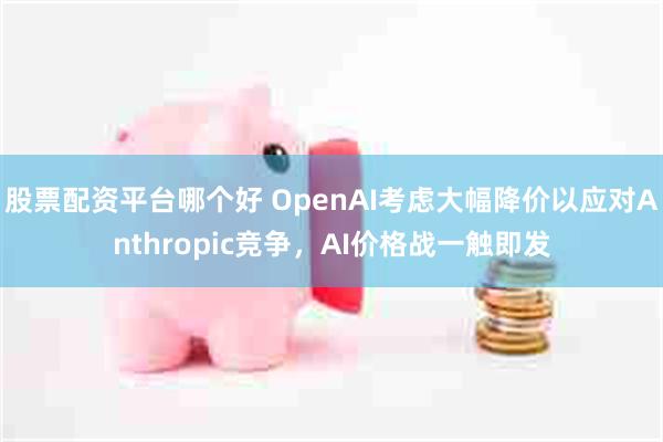 股票配资平台哪个好 OpenAI考虑大幅降价以应对Anthropic竞争，AI价格战一触即发