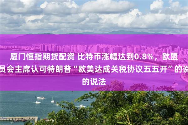 厦门恒指期货配资 比特币涨幅达到0.8%，欧盟委员会主席认可特朗普“欧美达成关税协议五五开”的说法