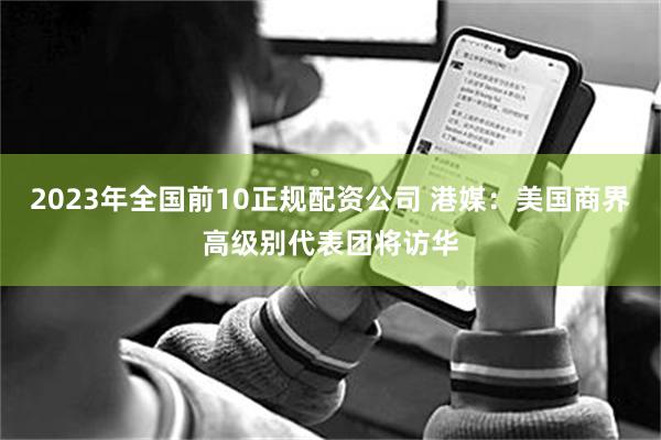 2023年全国前10正规配资公司 港媒：美国商界高级别代表团将访华