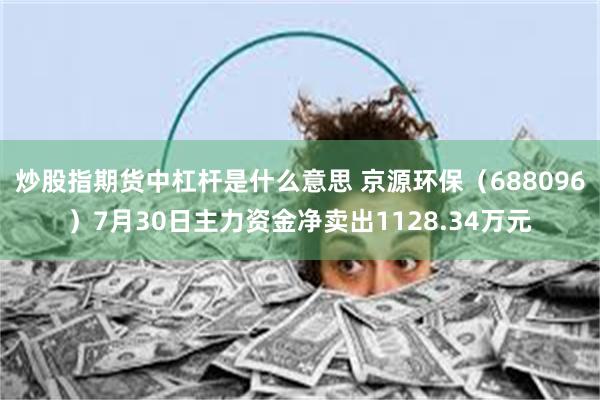 炒股指期货中杠杆是什么意思 京源环保（688096）7月30日主力资金净卖出1128.34万元
