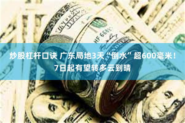 炒股杠杆口诀 广东局地3天“倒水”超600毫米！7日起有望转多云到晴