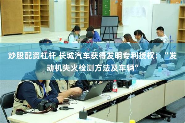 炒股配资杠杆 长城汽车获得发明专利授权：“发动机失火检测方法及车辆”