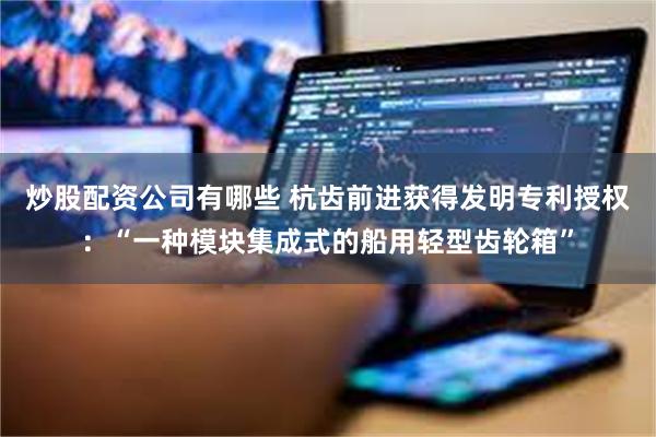 炒股配资公司有哪些 杭齿前进获得发明专利授权：“一种模块集成式的船用轻型齿轮箱”