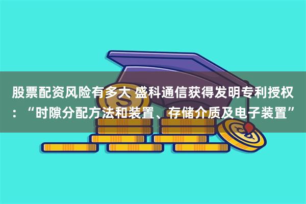 股票配资风险有多大 盛科通信获得发明专利授权：“时隙分配方法和装置、存储介质及电子装置”