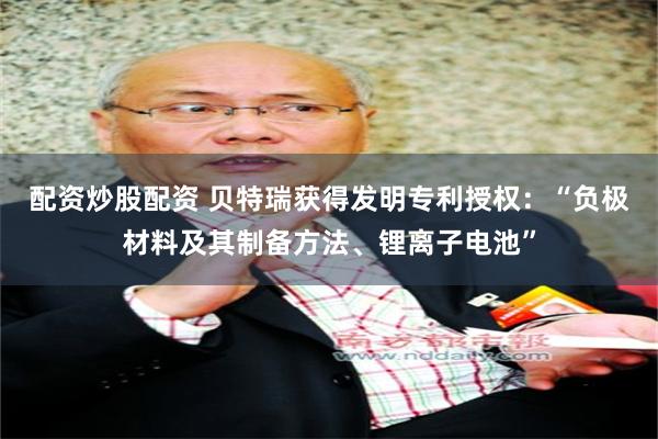 配资炒股配资 贝特瑞获得发明专利授权:“负极材料及其制备方法、锂离子电池”