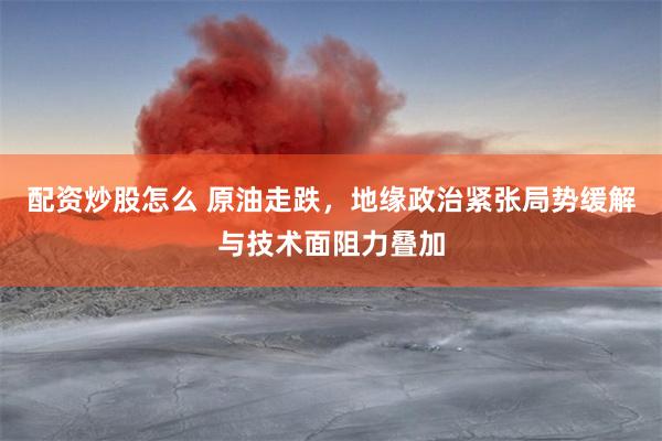 配资炒股怎么 原油走跌，地缘政治紧张局势缓解与技术面阻力叠加