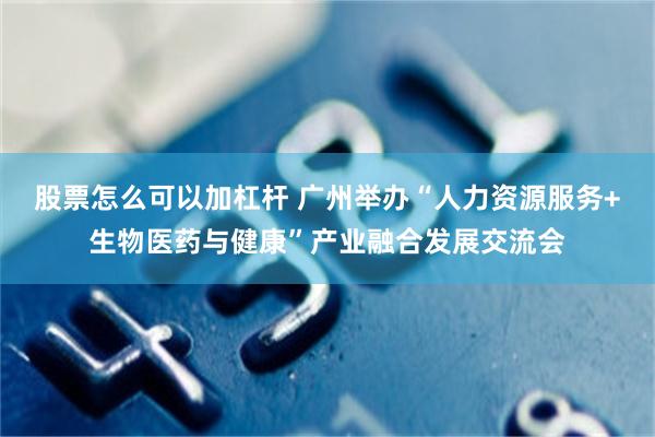 股票怎么可以加杠杆 广州举办“人力资源服务+生物医药与健康”产业融合发展交流会