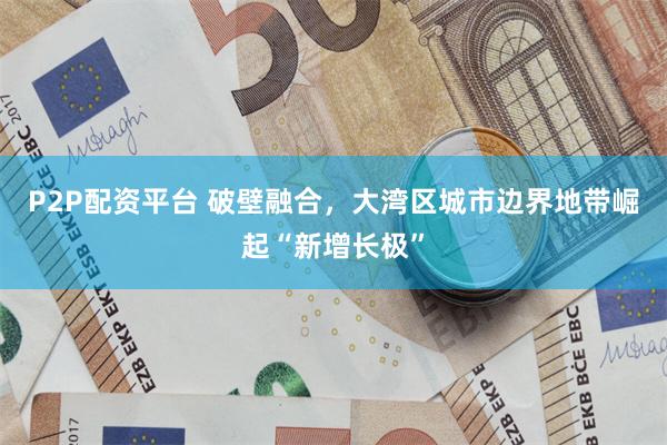 P2P配资平台 破壁融合，大湾区城市边界地带崛起“新增长极”