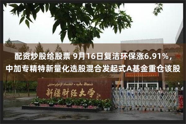 配资炒股给股票 9月16日复洁环保涨6.91%,中加专精特新量化选股混合发起式A基金重仓该股