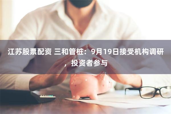 江苏股票配资 三和管桩：9月19日接受机构调研，投资者参与