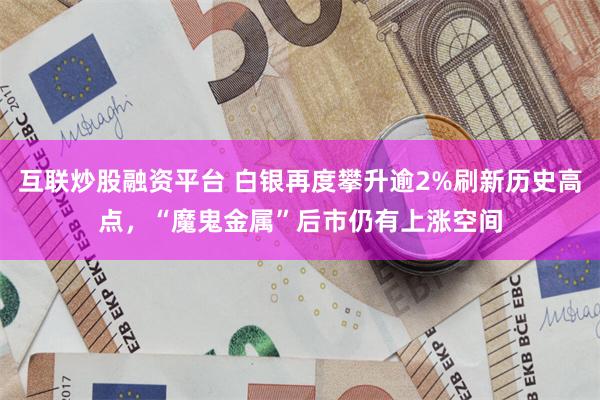 互联炒股融资平台 白银再度攀升逾2%刷新历史高点，“魔鬼金属”后市仍有上涨空间
