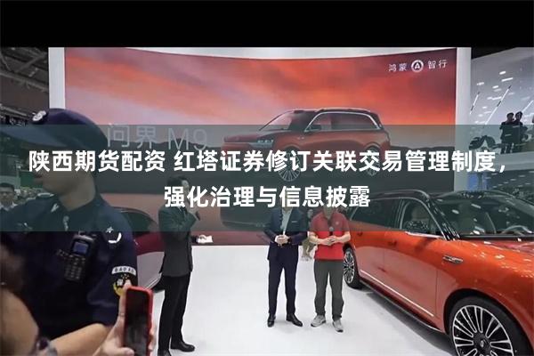 陕西期货配资 红塔证券修订关联交易管理制度，强化治理与信息披露